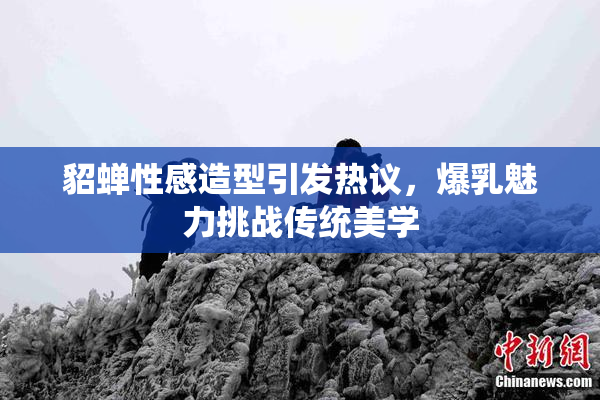 貂蝉性感造型引发热议，爆乳魅力挑战传统美学
