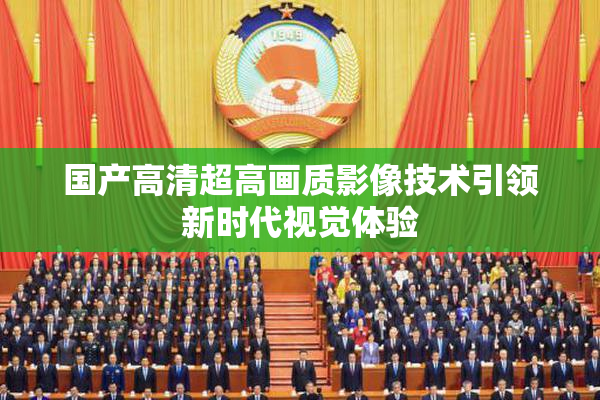 国产高清超高画质影像技术引领新时代视觉体验