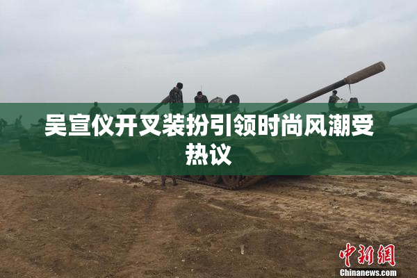 吴宣仪开叉装扮引领时尚风潮受热议