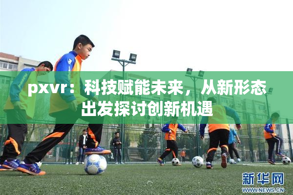 pxvr：科技赋能未来，从新形态出发探讨创新机遇