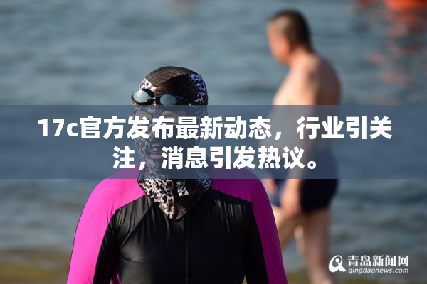 17c官方发布最新动态，行业引关注，消息引发热议。