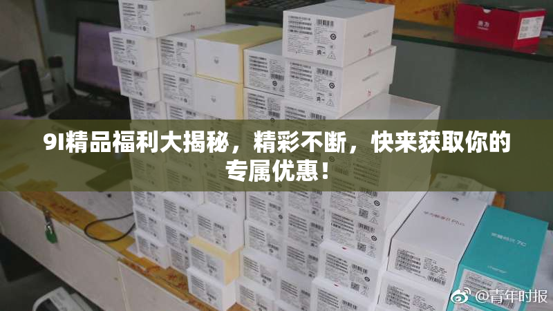 9I精品福利大揭秘，精彩不断，快来获取你的专属优惠！