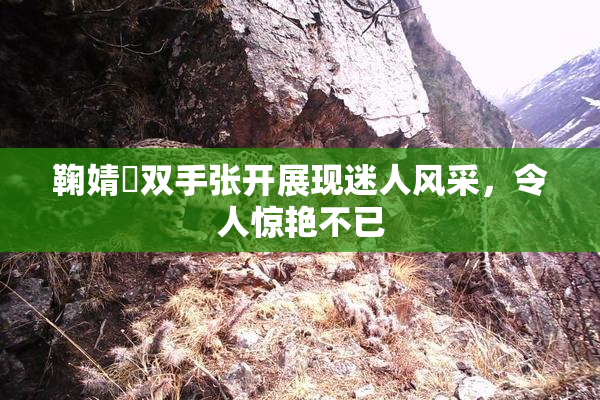 鞠婧祎双手张开展现迷人风采，令人惊艳不已