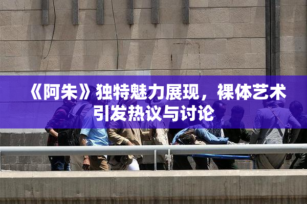 《阿朱》独特魅力展现，裸体艺术引发热议与讨论