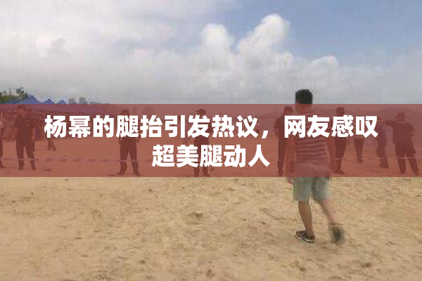 杨幂的腿抬引发热议，网友感叹超美腿动人