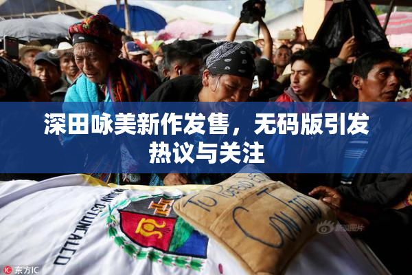 深田咏美新作发售，无码版引发热议与关注