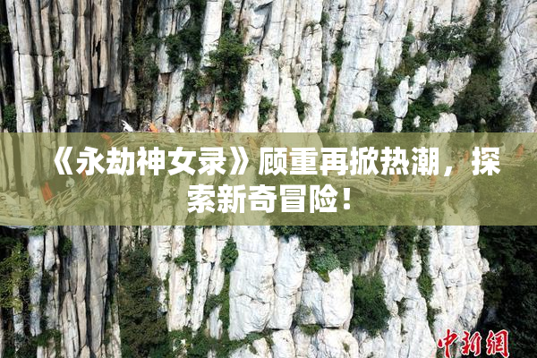 《永劫神女录》顾重再掀热潮，探索新奇冒险！