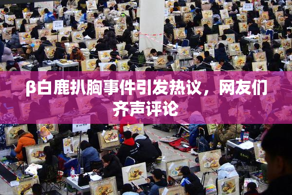 β白鹿扒胸事件引发热议，网友们齐声评论