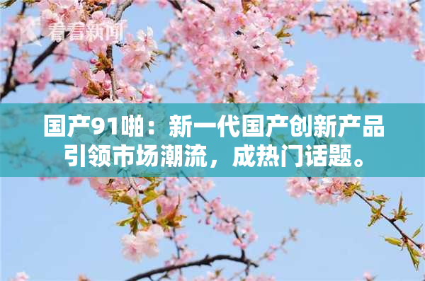国产91啪：新一代国产创新产品引领市场潮流，成热门话题。