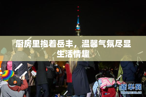 厨房里抱着岳丰，温馨气氛尽显生活情趣