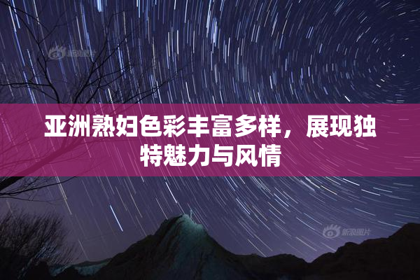 亚洲熟妇色彩丰富多样，展现独特魅力与风情