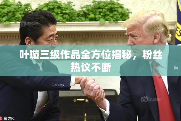 叶璇三级作品全方位揭秘，粉丝热议不断