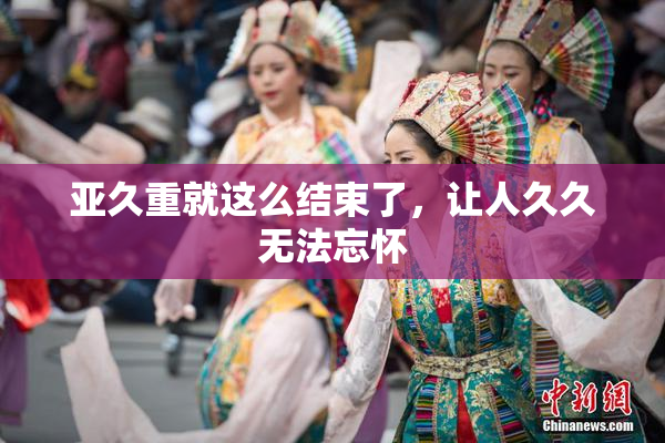 亚久重就这么结束了，让人久久无法忘怀