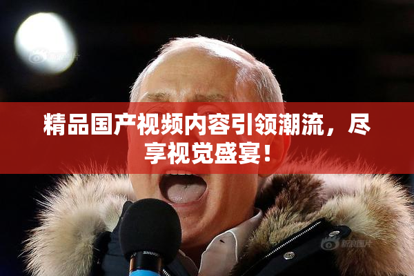 精品国产视频内容引领潮流，尽享视觉盛宴！