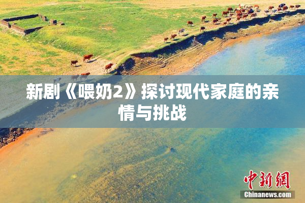 新剧《喂奶2》探讨现代家庭的亲情与挑战