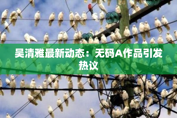 吴清雅最新动态：无码A作品引发热议