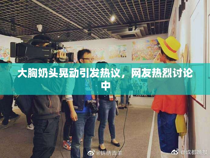 大胸奶头晃动引发热议，网友热烈讨论中