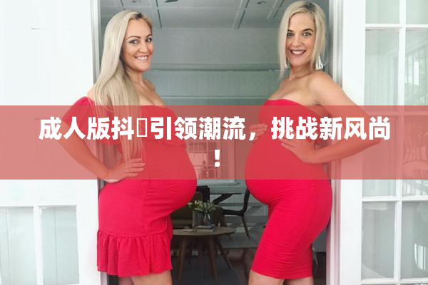 成人版抖抈引领潮流，挑战新风尚！