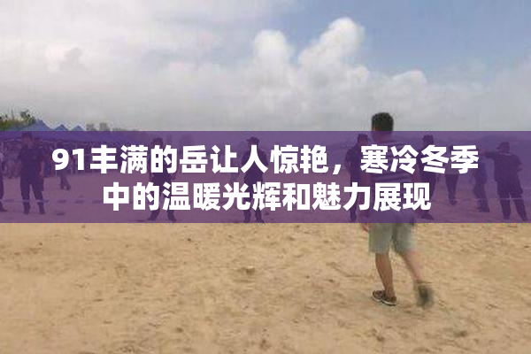 91丰满的岳让人惊艳，寒冷冬季中的温暖光辉和魅力展现