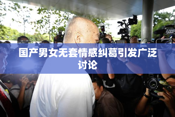 国产男女无套情感纠葛引发广泛讨论