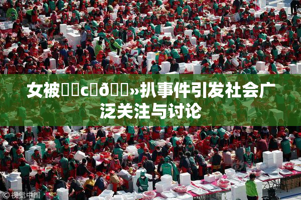 女被❌‌c‌🐻扒事件引发社会广泛关注与讨论