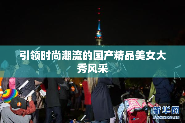 引领时尚潮流的国产精品美女大秀风采