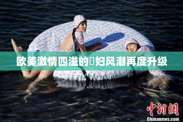 欧美激情四溢的婬妇风潮再度升级