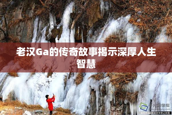 老汉Ga的传奇故事揭示深厚人生智慧