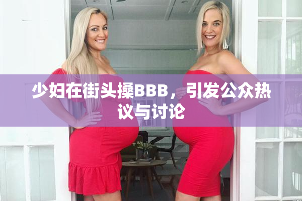 少妇在街头搡BBB，引发公众热议与讨论