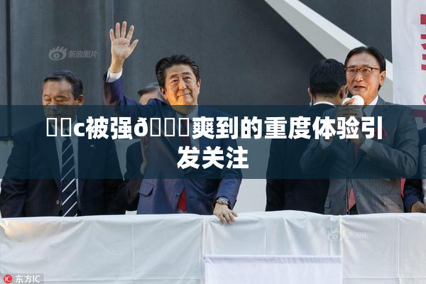 ❌‌c被强🔞爽到的重度体验引发关注