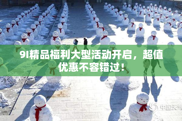 9I精品福利大型活动开启，超值优惠不容错过！