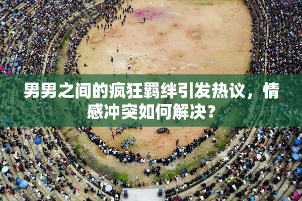 男男之间的疯狂羁绊引发热议，情感冲突如何解决？