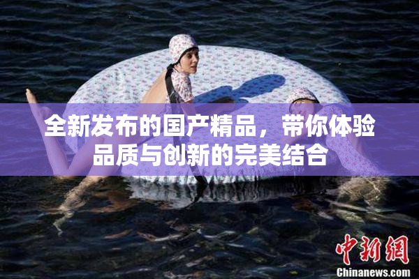 全新发布的国产精品，带你体验品质与创新的完美结合