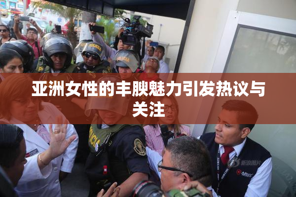 亚洲女性的丰腴魅力引发热议与关注