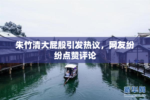 朱竹清大屁股引发热议，网友纷纷点赞评论