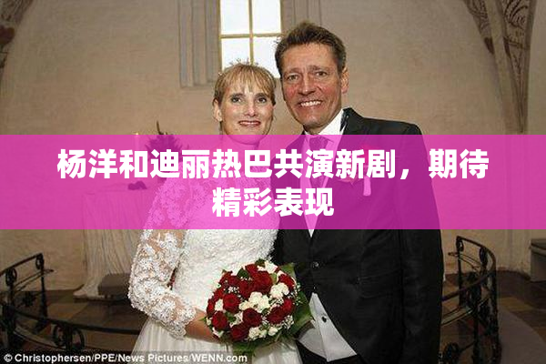 杨洋和迪丽热巴共演新剧，期待精彩表现