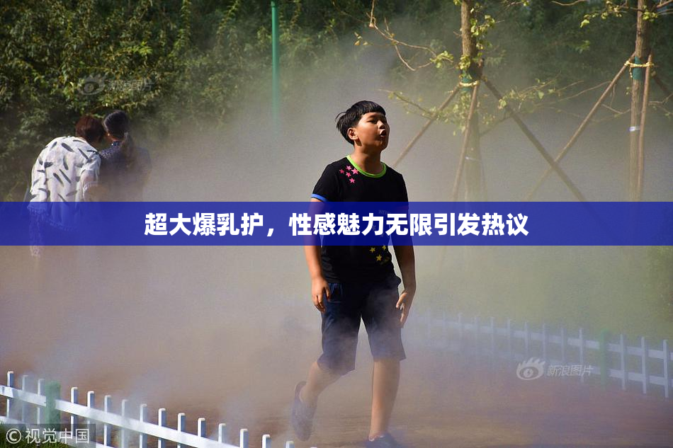 超大爆乳护，性感魅力无限引发热议
