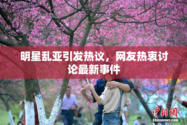 明星乱亚引发热议，网友热衷讨论最新事件