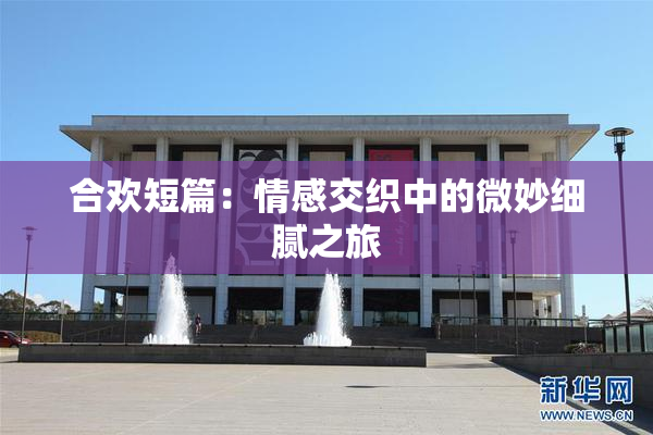 合欢短篇：情感交织中的微妙细腻之旅