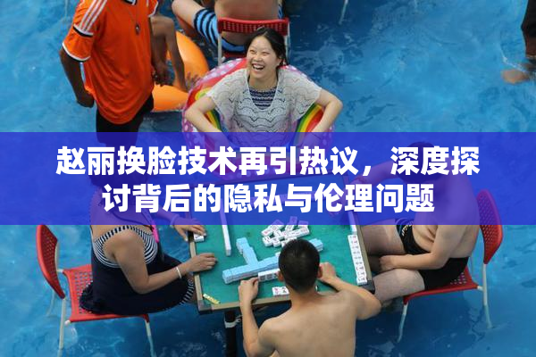 赵丽换脸技术再引热议，深度探讨背后的隐私与伦理问题