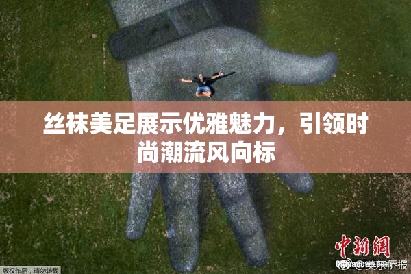 丝袜美足展示优雅魅力，引领时尚潮流风向标