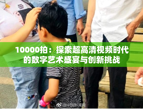 10000拍：探索超高清视频时代的数字艺术盛宴与创新挑战