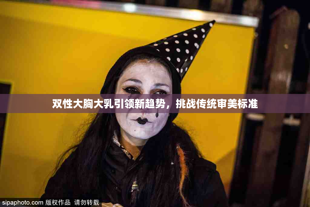 双性大胸大乳引领新趋势，挑战传统审美标准