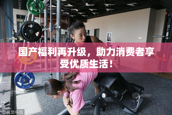 国产福利再升级，助力消费者享受优质生活！