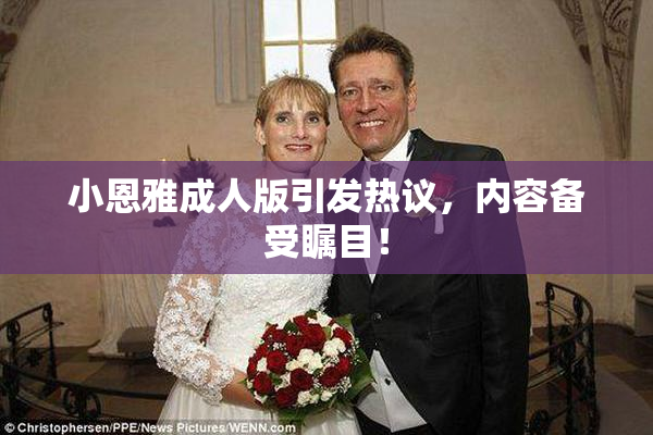 小恩雅成人版引发热议，内容备受瞩目！