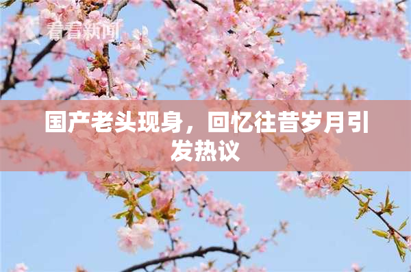 国产老头现身，回忆往昔岁月引发热议