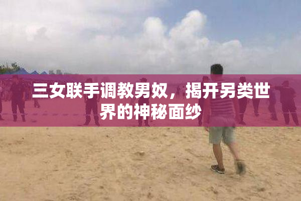 三女联手调教男奴，揭开另类世界的神秘面纱