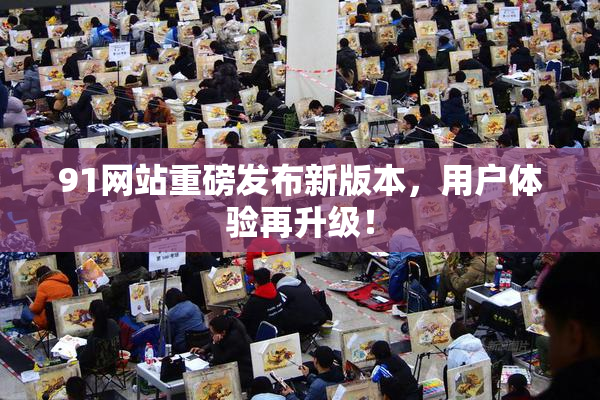 91网站重磅发布新版本，用户体验再升级！