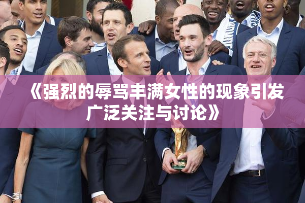 《强烈的辱骂丰满女性的现象引发广泛关注与讨论》
