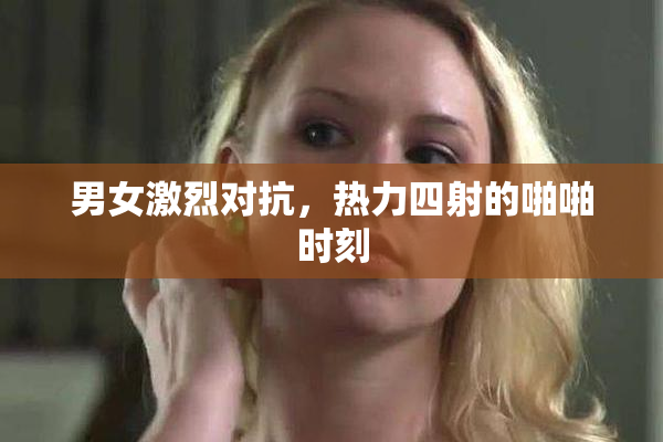男女激烈对抗，热力四射的啪啪时刻